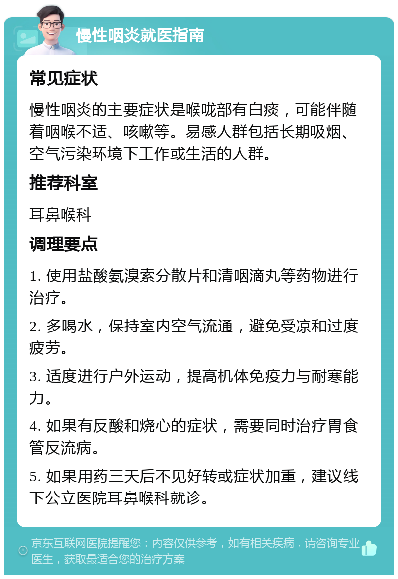 慢性咽炎就医指南 常见症状 慢性咽炎的主要症状是喉咙部有白痰，可能伴随着咽喉不适、咳嗽等。易感人群包括长期吸烟、空气污染环境下工作或生活的人群。 推荐科室 耳鼻喉科 调理要点 1. 使用盐酸氨溴索分散片和清咽滴丸等药物进行治疗。 2. 多喝水，保持室内空气流通，避免受凉和过度疲劳。 3. 适度进行户外运动，提高机体免疫力与耐寒能力。 4. 如果有反酸和烧心的症状，需要同时治疗胃食管反流病。 5. 如果用药三天后不见好转或症状加重，建议线下公立医院耳鼻喉科就诊。