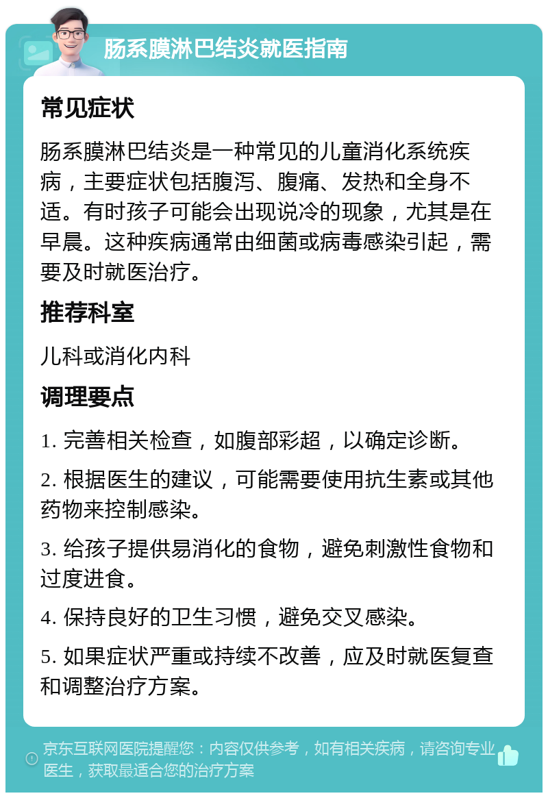 肠系膜淋巴结炎就医指南 常见症状 肠系膜淋巴结炎是一种常见的儿童消化系统疾病，主要症状包括腹泻、腹痛、发热和全身不适。有时孩子可能会出现说冷的现象，尤其是在早晨。这种疾病通常由细菌或病毒感染引起，需要及时就医治疗。 推荐科室 儿科或消化内科 调理要点 1. 完善相关检查，如腹部彩超，以确定诊断。 2. 根据医生的建议，可能需要使用抗生素或其他药物来控制感染。 3. 给孩子提供易消化的食物，避免刺激性食物和过度进食。 4. 保持良好的卫生习惯，避免交叉感染。 5. 如果症状严重或持续不改善，应及时就医复查和调整治疗方案。