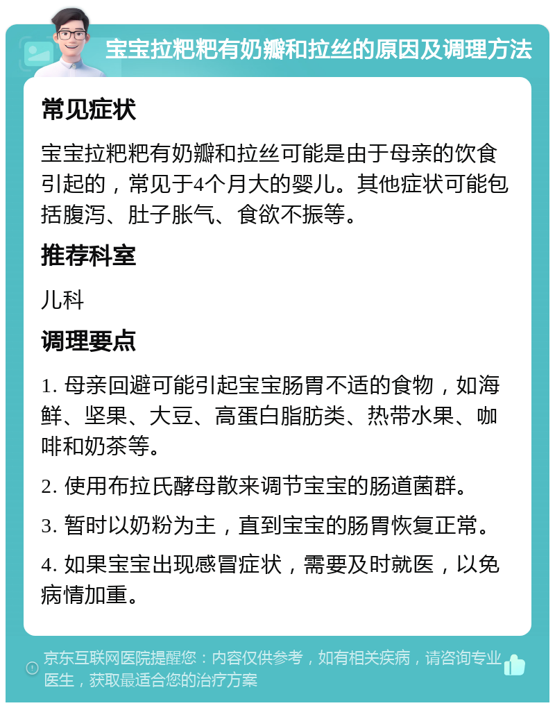 宝宝拉粑粑有奶瓣和拉丝的原因及调理方法 常见症状 宝宝拉粑粑有奶瓣和拉丝可能是由于母亲的饮食引起的，常见于4个月大的婴儿。其他症状可能包括腹泻、肚子胀气、食欲不振等。 推荐科室 儿科 调理要点 1. 母亲回避可能引起宝宝肠胃不适的食物，如海鲜、坚果、大豆、高蛋白脂肪类、热带水果、咖啡和奶茶等。 2. 使用布拉氏酵母散来调节宝宝的肠道菌群。 3. 暂时以奶粉为主，直到宝宝的肠胃恢复正常。 4. 如果宝宝出现感冒症状，需要及时就医，以免病情加重。