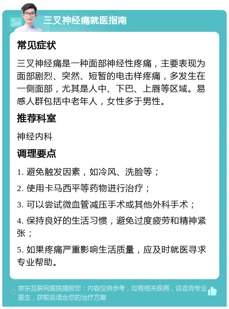 三叉神经痛就医指南 常见症状 三叉神经痛是一种面部神经性疼痛，主要表现为面部剧烈、突然、短暂的电击样疼痛，多发生在一侧面部，尤其是人中、下巴、上唇等区域。易感人群包括中老年人，女性多于男性。 推荐科室 神经内科 调理要点 1. 避免触发因素，如冷风、洗脸等； 2. 使用卡马西平等药物进行治疗； 3. 可以尝试微血管减压手术或其他外科手术； 4. 保持良好的生活习惯，避免过度疲劳和精神紧张； 5. 如果疼痛严重影响生活质量，应及时就医寻求专业帮助。