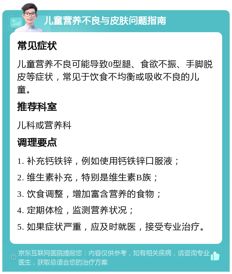 儿童营养不良与皮肤问题指南 常见症状 儿童营养不良可能导致0型腿、食欲不振、手脚脱皮等症状，常见于饮食不均衡或吸收不良的儿童。 推荐科室 儿科或营养科 调理要点 1. 补充钙铁锌，例如使用钙铁锌口服液； 2. 维生素补充，特别是维生素B族； 3. 饮食调整，增加富含营养的食物； 4. 定期体检，监测营养状况； 5. 如果症状严重，应及时就医，接受专业治疗。