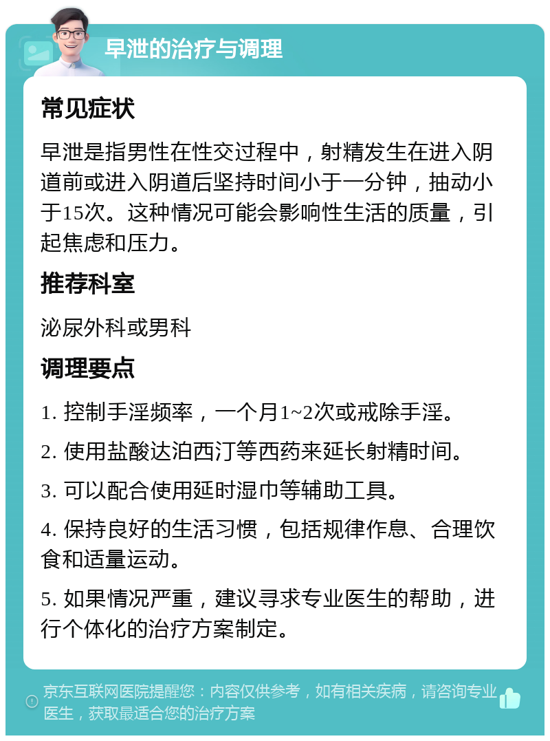 早泄的治疗与调理 常见症状 早泄是指男性在性交过程中，射精发生在进入阴道前或进入阴道后坚持时间小于一分钟，抽动小于15次。这种情况可能会影响性生活的质量，引起焦虑和压力。 推荐科室 泌尿外科或男科 调理要点 1. 控制手淫频率，一个月1~2次或戒除手淫。 2. 使用盐酸达泊西汀等西药来延长射精时间。 3. 可以配合使用延时湿巾等辅助工具。 4. 保持良好的生活习惯，包括规律作息、合理饮食和适量运动。 5. 如果情况严重，建议寻求专业医生的帮助，进行个体化的治疗方案制定。