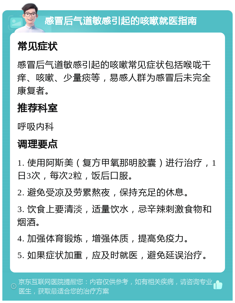 感冒后气道敏感引起的咳嗽就医指南 常见症状 感冒后气道敏感引起的咳嗽常见症状包括喉咙干痒、咳嗽、少量痰等，易感人群为感冒后未完全康复者。 推荐科室 呼吸内科 调理要点 1. 使用阿斯美（复方甲氧那明胶囊）进行治疗，1日3次，每次2粒，饭后口服。 2. 避免受凉及劳累熬夜，保持充足的休息。 3. 饮食上要清淡，适量饮水，忌辛辣刺激食物和烟酒。 4. 加强体育锻炼，增强体质，提高免疫力。 5. 如果症状加重，应及时就医，避免延误治疗。