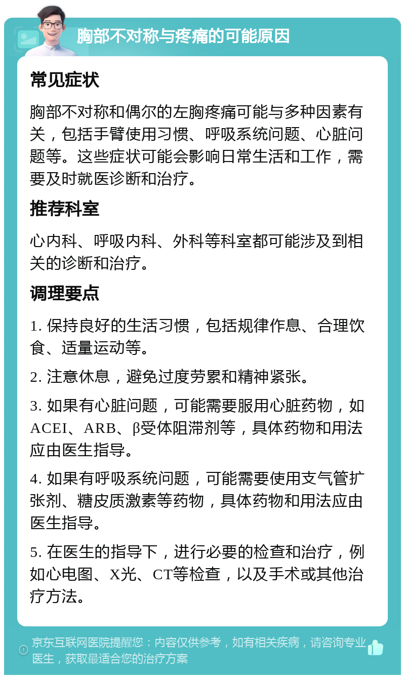 胸部不对称与疼痛的可能原因 常见症状 胸部不对称和偶尔的左胸疼痛可能与多种因素有关，包括手臂使用习惯、呼吸系统问题、心脏问题等。这些症状可能会影响日常生活和工作，需要及时就医诊断和治疗。 推荐科室 心内科、呼吸内科、外科等科室都可能涉及到相关的诊断和治疗。 调理要点 1. 保持良好的生活习惯，包括规律作息、合理饮食、适量运动等。 2. 注意休息，避免过度劳累和精神紧张。 3. 如果有心脏问题，可能需要服用心脏药物，如ACEI、ARB、β受体阻滞剂等，具体药物和用法应由医生指导。 4. 如果有呼吸系统问题，可能需要使用支气管扩张剂、糖皮质激素等药物，具体药物和用法应由医生指导。 5. 在医生的指导下，进行必要的检查和治疗，例如心电图、X光、CT等检查，以及手术或其他治疗方法。