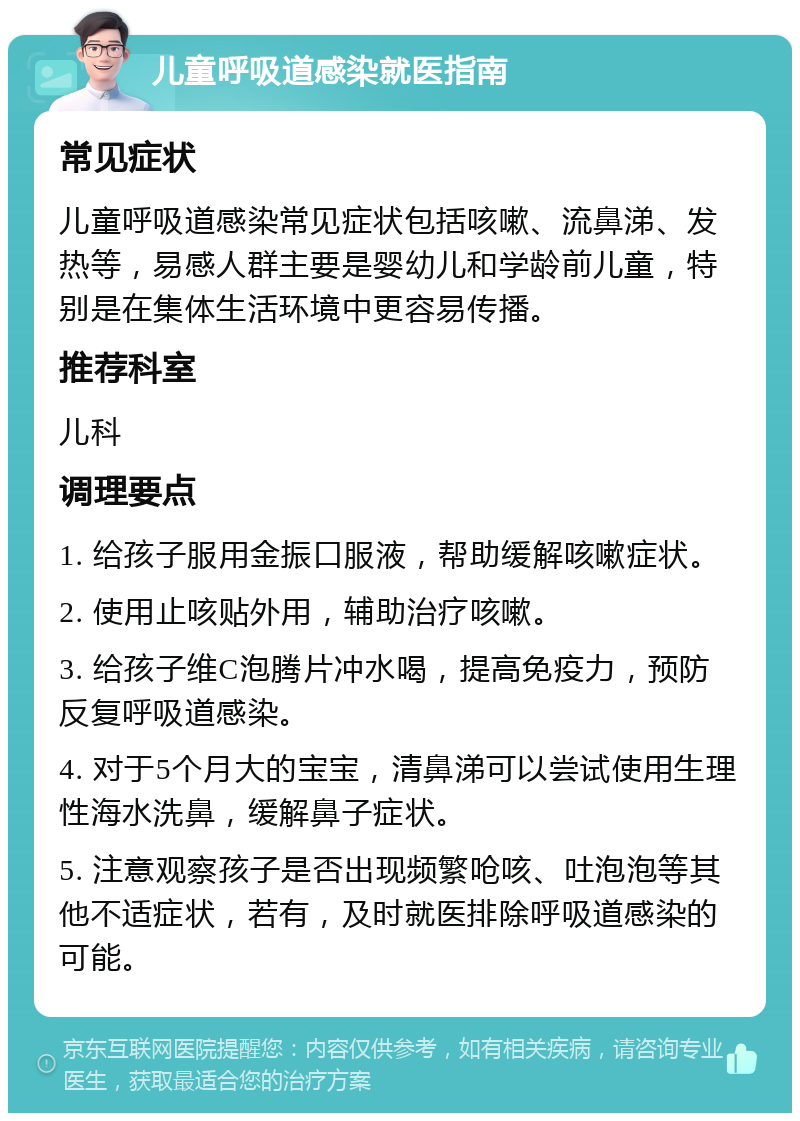 儿童呼吸道感染就医指南 常见症状 儿童呼吸道感染常见症状包括咳嗽、流鼻涕、发热等，易感人群主要是婴幼儿和学龄前儿童，特别是在集体生活环境中更容易传播。 推荐科室 儿科 调理要点 1. 给孩子服用金振口服液，帮助缓解咳嗽症状。 2. 使用止咳贴外用，辅助治疗咳嗽。 3. 给孩子维C泡腾片冲水喝，提高免疫力，预防反复呼吸道感染。 4. 对于5个月大的宝宝，清鼻涕可以尝试使用生理性海水洗鼻，缓解鼻子症状。 5. 注意观察孩子是否出现频繁呛咳、吐泡泡等其他不适症状，若有，及时就医排除呼吸道感染的可能。