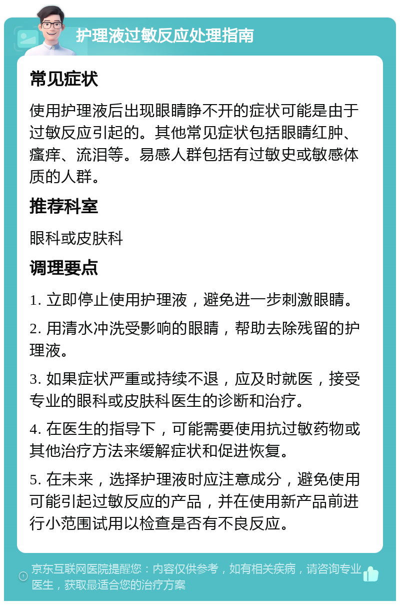 护理液过敏反应处理指南 常见症状 使用护理液后出现眼睛睁不开的症状可能是由于过敏反应引起的。其他常见症状包括眼睛红肿、瘙痒、流泪等。易感人群包括有过敏史或敏感体质的人群。 推荐科室 眼科或皮肤科 调理要点 1. 立即停止使用护理液，避免进一步刺激眼睛。 2. 用清水冲洗受影响的眼睛，帮助去除残留的护理液。 3. 如果症状严重或持续不退，应及时就医，接受专业的眼科或皮肤科医生的诊断和治疗。 4. 在医生的指导下，可能需要使用抗过敏药物或其他治疗方法来缓解症状和促进恢复。 5. 在未来，选择护理液时应注意成分，避免使用可能引起过敏反应的产品，并在使用新产品前进行小范围试用以检查是否有不良反应。