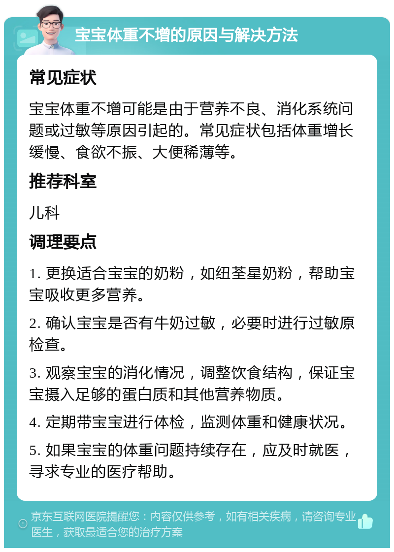 宝宝体重不增的原因与解决方法 常见症状 宝宝体重不增可能是由于营养不良、消化系统问题或过敏等原因引起的。常见症状包括体重增长缓慢、食欲不振、大便稀薄等。 推荐科室 儿科 调理要点 1. 更换适合宝宝的奶粉，如纽荃星奶粉，帮助宝宝吸收更多营养。 2. 确认宝宝是否有牛奶过敏，必要时进行过敏原检查。 3. 观察宝宝的消化情况，调整饮食结构，保证宝宝摄入足够的蛋白质和其他营养物质。 4. 定期带宝宝进行体检，监测体重和健康状况。 5. 如果宝宝的体重问题持续存在，应及时就医，寻求专业的医疗帮助。