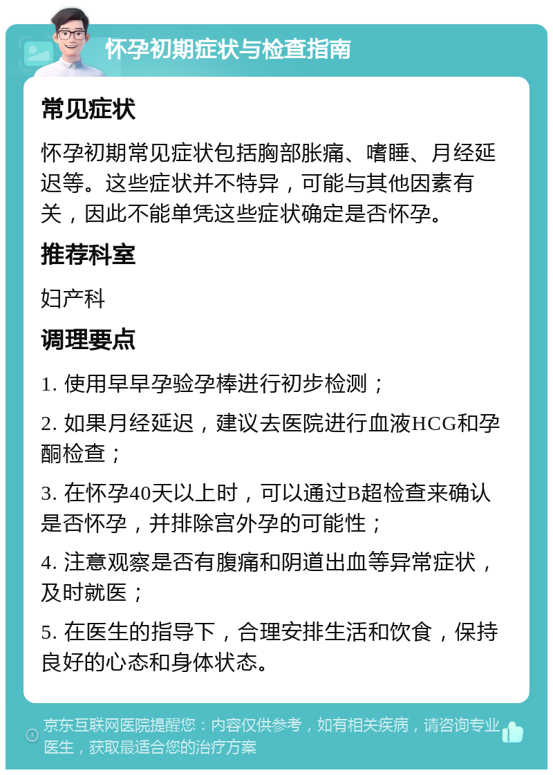 怀孕初期症状与检查指南 常见症状 怀孕初期常见症状包括胸部胀痛、嗜睡、月经延迟等。这些症状并不特异，可能与其他因素有关，因此不能单凭这些症状确定是否怀孕。 推荐科室 妇产科 调理要点 1. 使用早早孕验孕棒进行初步检测； 2. 如果月经延迟，建议去医院进行血液HCG和孕酮检查； 3. 在怀孕40天以上时，可以通过B超检查来确认是否怀孕，并排除宫外孕的可能性； 4. 注意观察是否有腹痛和阴道出血等异常症状，及时就医； 5. 在医生的指导下，合理安排生活和饮食，保持良好的心态和身体状态。