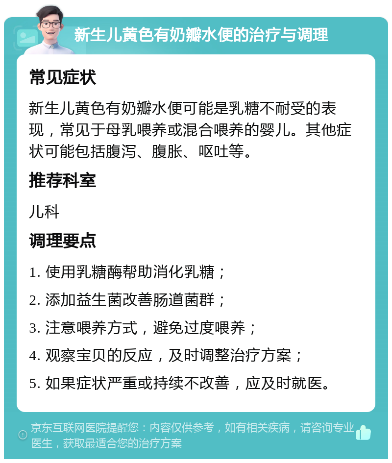 新生儿黄色有奶瓣水便的治疗与调理 常见症状 新生儿黄色有奶瓣水便可能是乳糖不耐受的表现，常见于母乳喂养或混合喂养的婴儿。其他症状可能包括腹泻、腹胀、呕吐等。 推荐科室 儿科 调理要点 1. 使用乳糖酶帮助消化乳糖； 2. 添加益生菌改善肠道菌群； 3. 注意喂养方式，避免过度喂养； 4. 观察宝贝的反应，及时调整治疗方案； 5. 如果症状严重或持续不改善，应及时就医。