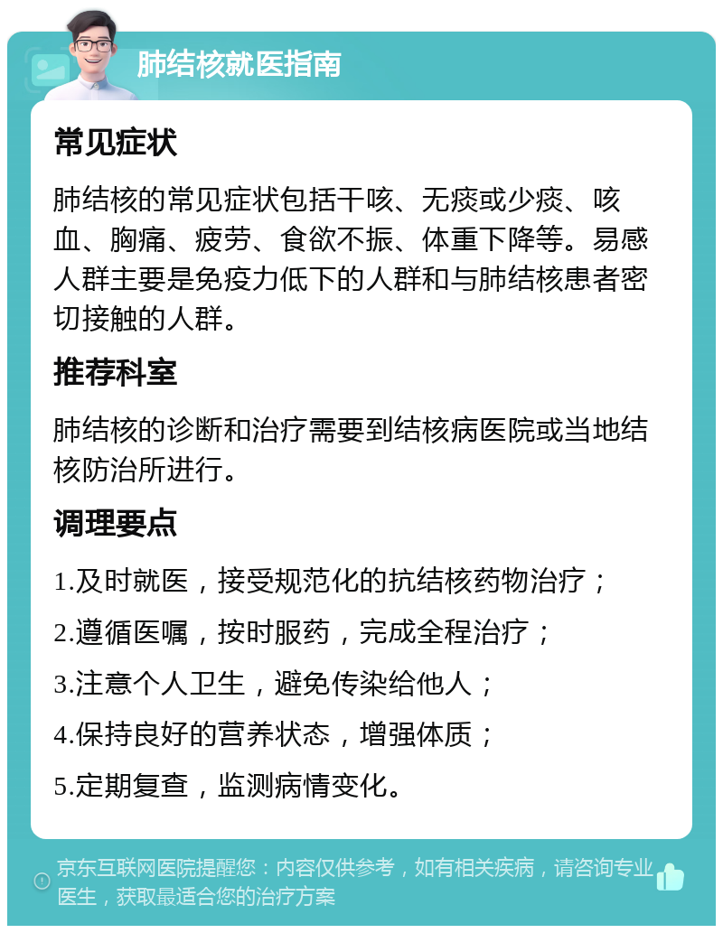 肺结核就医指南 常见症状 肺结核的常见症状包括干咳、无痰或少痰、咳血、胸痛、疲劳、食欲不振、体重下降等。易感人群主要是免疫力低下的人群和与肺结核患者密切接触的人群。 推荐科室 肺结核的诊断和治疗需要到结核病医院或当地结核防治所进行。 调理要点 1.及时就医，接受规范化的抗结核药物治疗； 2.遵循医嘱，按时服药，完成全程治疗； 3.注意个人卫生，避免传染给他人； 4.保持良好的营养状态，增强体质； 5.定期复查，监测病情变化。