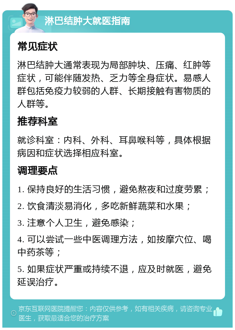 淋巴结肿大就医指南 常见症状 淋巴结肿大通常表现为局部肿块、压痛、红肿等症状，可能伴随发热、乏力等全身症状。易感人群包括免疫力较弱的人群、长期接触有害物质的人群等。 推荐科室 就诊科室：内科、外科、耳鼻喉科等，具体根据病因和症状选择相应科室。 调理要点 1. 保持良好的生活习惯，避免熬夜和过度劳累； 2. 饮食清淡易消化，多吃新鲜蔬菜和水果； 3. 注意个人卫生，避免感染； 4. 可以尝试一些中医调理方法，如按摩穴位、喝中药茶等； 5. 如果症状严重或持续不退，应及时就医，避免延误治疗。