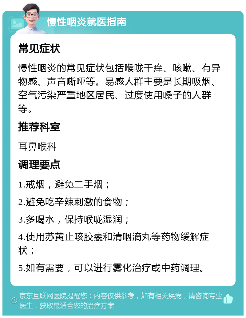 慢性咽炎就医指南 常见症状 慢性咽炎的常见症状包括喉咙干痒、咳嗽、有异物感、声音嘶哑等。易感人群主要是长期吸烟、空气污染严重地区居民、过度使用嗓子的人群等。 推荐科室 耳鼻喉科 调理要点 1.戒烟，避免二手烟； 2.避免吃辛辣刺激的食物； 3.多喝水，保持喉咙湿润； 4.使用苏黄止咳胶囊和清咽滴丸等药物缓解症状； 5.如有需要，可以进行雾化治疗或中药调理。