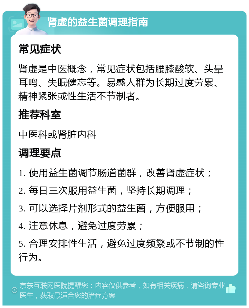 肾虚的益生菌调理指南 常见症状 肾虚是中医概念，常见症状包括腰膝酸软、头晕耳鸣、失眠健忘等。易感人群为长期过度劳累、精神紧张或性生活不节制者。 推荐科室 中医科或肾脏内科 调理要点 1. 使用益生菌调节肠道菌群，改善肾虚症状； 2. 每日三次服用益生菌，坚持长期调理； 3. 可以选择片剂形式的益生菌，方便服用； 4. 注意休息，避免过度劳累； 5. 合理安排性生活，避免过度频繁或不节制的性行为。