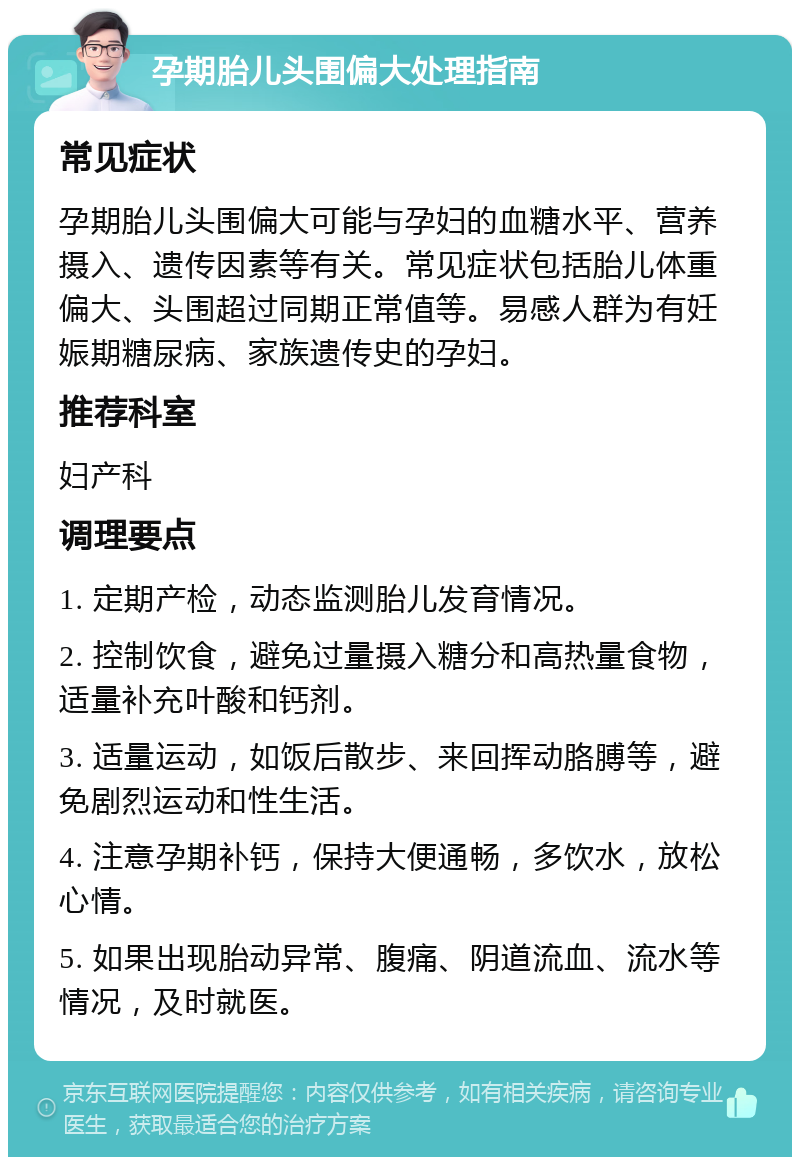 孕期胎儿头围偏大处理指南 常见症状 孕期胎儿头围偏大可能与孕妇的血糖水平、营养摄入、遗传因素等有关。常见症状包括胎儿体重偏大、头围超过同期正常值等。易感人群为有妊娠期糖尿病、家族遗传史的孕妇。 推荐科室 妇产科 调理要点 1. 定期产检，动态监测胎儿发育情况。 2. 控制饮食，避免过量摄入糖分和高热量食物，适量补充叶酸和钙剂。 3. 适量运动，如饭后散步、来回挥动胳膊等，避免剧烈运动和性生活。 4. 注意孕期补钙，保持大便通畅，多饮水，放松心情。 5. 如果出现胎动异常、腹痛、阴道流血、流水等情况，及时就医。