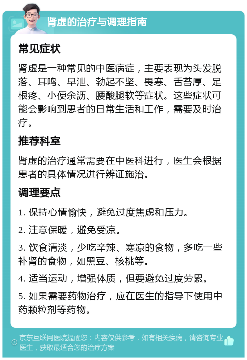 肾虚的治疗与调理指南 常见症状 肾虚是一种常见的中医病症，主要表现为头发脱落、耳鸣、早泄、勃起不坚、畏寒、舌苔厚、足根疼、小便余沥、腰酸腿软等症状。这些症状可能会影响到患者的日常生活和工作，需要及时治疗。 推荐科室 肾虚的治疗通常需要在中医科进行，医生会根据患者的具体情况进行辨证施治。 调理要点 1. 保持心情愉快，避免过度焦虑和压力。 2. 注意保暖，避免受凉。 3. 饮食清淡，少吃辛辣、寒凉的食物，多吃一些补肾的食物，如黑豆、核桃等。 4. 适当运动，增强体质，但要避免过度劳累。 5. 如果需要药物治疗，应在医生的指导下使用中药颗粒剂等药物。