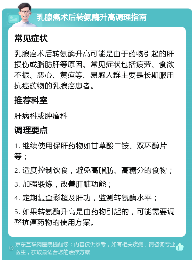 乳腺癌术后转氨酶升高调理指南 常见症状 乳腺癌术后转氨酶升高可能是由于药物引起的肝损伤或脂肪肝等原因。常见症状包括疲劳、食欲不振、恶心、黄疸等。易感人群主要是长期服用抗癌药物的乳腺癌患者。 推荐科室 肝病科或肿瘤科 调理要点 1. 继续使用保肝药物如甘草酸二铵、双环醇片等； 2. 适度控制饮食，避免高脂肪、高糖分的食物； 3. 加强锻炼，改善肝脏功能； 4. 定期复查彩超及肝功，监测转氨酶水平； 5. 如果转氨酶升高是由药物引起的，可能需要调整抗癌药物的使用方案。