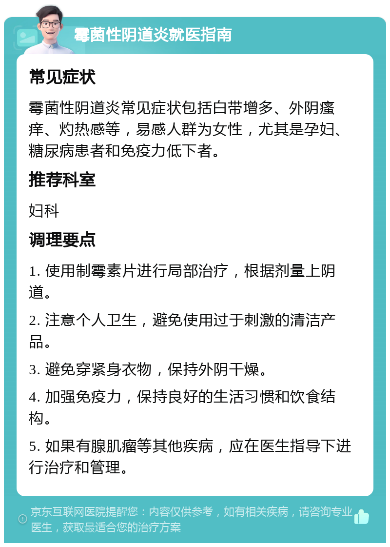 霉菌性阴道炎就医指南 常见症状 霉菌性阴道炎常见症状包括白带增多、外阴瘙痒、灼热感等，易感人群为女性，尤其是孕妇、糖尿病患者和免疫力低下者。 推荐科室 妇科 调理要点 1. 使用制霉素片进行局部治疗，根据剂量上阴道。 2. 注意个人卫生，避免使用过于刺激的清洁产品。 3. 避免穿紧身衣物，保持外阴干燥。 4. 加强免疫力，保持良好的生活习惯和饮食结构。 5. 如果有腺肌瘤等其他疾病，应在医生指导下进行治疗和管理。