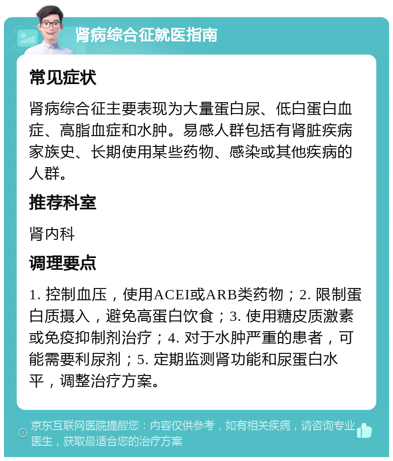 肾病综合征就医指南 常见症状 肾病综合征主要表现为大量蛋白尿、低白蛋白血症、高脂血症和水肿。易感人群包括有肾脏疾病家族史、长期使用某些药物、感染或其他疾病的人群。 推荐科室 肾内科 调理要点 1. 控制血压，使用ACEI或ARB类药物；2. 限制蛋白质摄入，避免高蛋白饮食；3. 使用糖皮质激素或免疫抑制剂治疗；4. 对于水肿严重的患者，可能需要利尿剂；5. 定期监测肾功能和尿蛋白水平，调整治疗方案。