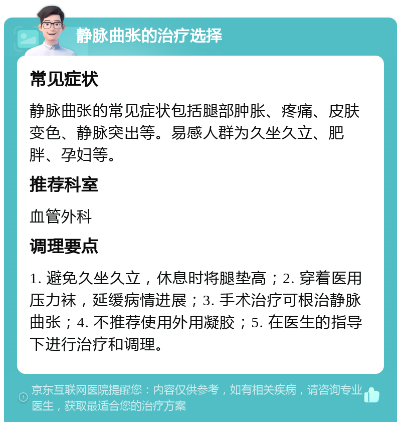 静脉曲张的治疗选择 常见症状 静脉曲张的常见症状包括腿部肿胀、疼痛、皮肤变色、静脉突出等。易感人群为久坐久立、肥胖、孕妇等。 推荐科室 血管外科 调理要点 1. 避免久坐久立，休息时将腿垫高；2. 穿着医用压力袜，延缓病情进展；3. 手术治疗可根治静脉曲张；4. 不推荐使用外用凝胶；5. 在医生的指导下进行治疗和调理。