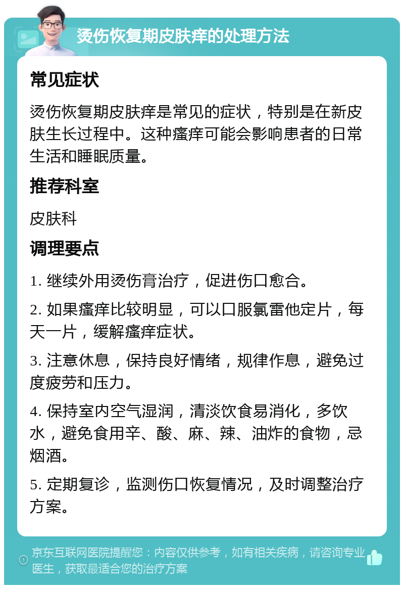 烫伤恢复期皮肤痒的处理方法 常见症状 烫伤恢复期皮肤痒是常见的症状，特别是在新皮肤生长过程中。这种瘙痒可能会影响患者的日常生活和睡眠质量。 推荐科室 皮肤科 调理要点 1. 继续外用烫伤膏治疗，促进伤口愈合。 2. 如果瘙痒比较明显，可以口服氯雷他定片，每天一片，缓解瘙痒症状。 3. 注意休息，保持良好情绪，规律作息，避免过度疲劳和压力。 4. 保持室内空气湿润，清淡饮食易消化，多饮水，避免食用辛、酸、麻、辣、油炸的食物，忌烟酒。 5. 定期复诊，监测伤口恢复情况，及时调整治疗方案。