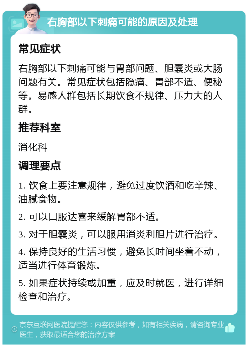 右胸部以下刺痛可能的原因及处理 常见症状 右胸部以下刺痛可能与胃部问题、胆囊炎或大肠问题有关。常见症状包括隐痛、胃部不适、便秘等。易感人群包括长期饮食不规律、压力大的人群。 推荐科室 消化科 调理要点 1. 饮食上要注意规律，避免过度饮酒和吃辛辣、油腻食物。 2. 可以口服达喜来缓解胃部不适。 3. 对于胆囊炎，可以服用消炎利胆片进行治疗。 4. 保持良好的生活习惯，避免长时间坐着不动，适当进行体育锻炼。 5. 如果症状持续或加重，应及时就医，进行详细检查和治疗。