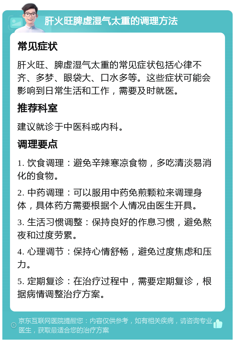 肝火旺脾虚湿气太重的调理方法 常见症状 肝火旺、脾虚湿气太重的常见症状包括心律不齐、多梦、眼袋大、口水多等。这些症状可能会影响到日常生活和工作，需要及时就医。 推荐科室 建议就诊于中医科或内科。 调理要点 1. 饮食调理：避免辛辣寒凉食物，多吃清淡易消化的食物。 2. 中药调理：可以服用中药免煎颗粒来调理身体，具体药方需要根据个人情况由医生开具。 3. 生活习惯调整：保持良好的作息习惯，避免熬夜和过度劳累。 4. 心理调节：保持心情舒畅，避免过度焦虑和压力。 5. 定期复诊：在治疗过程中，需要定期复诊，根据病情调整治疗方案。