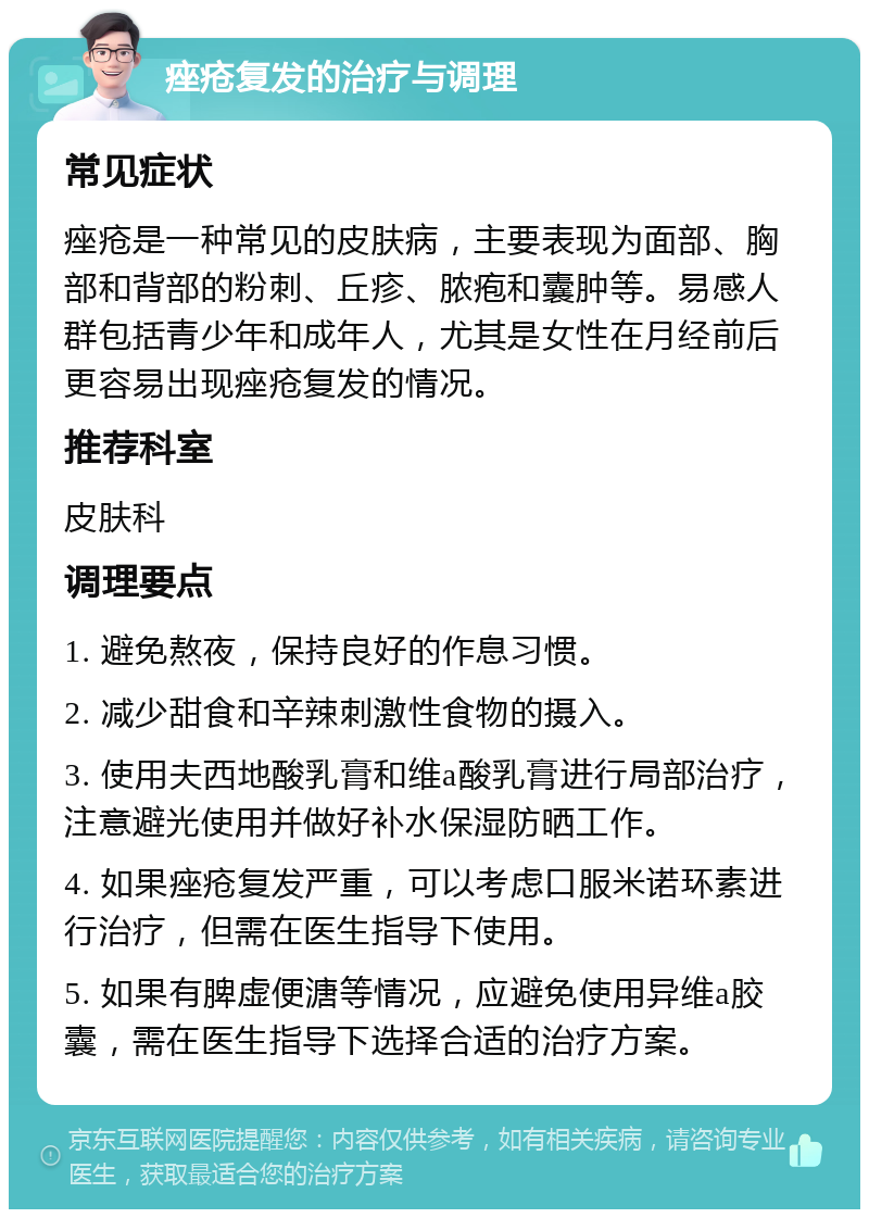 痤疮复发的治疗与调理 常见症状 痤疮是一种常见的皮肤病，主要表现为面部、胸部和背部的粉刺、丘疹、脓疱和囊肿等。易感人群包括青少年和成年人，尤其是女性在月经前后更容易出现痤疮复发的情况。 推荐科室 皮肤科 调理要点 1. 避免熬夜，保持良好的作息习惯。 2. 减少甜食和辛辣刺激性食物的摄入。 3. 使用夫西地酸乳膏和维a酸乳膏进行局部治疗，注意避光使用并做好补水保湿防晒工作。 4. 如果痤疮复发严重，可以考虑口服米诺环素进行治疗，但需在医生指导下使用。 5. 如果有脾虚便溏等情况，应避免使用异维a胶囊，需在医生指导下选择合适的治疗方案。