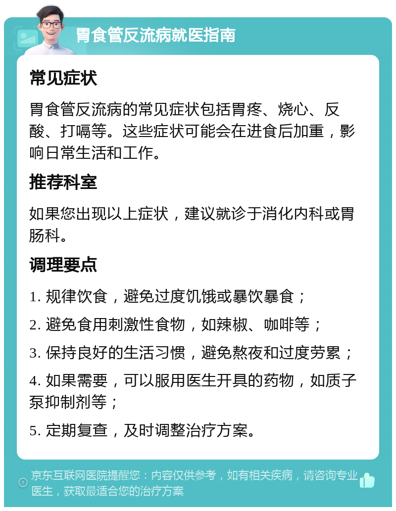 胃食管反流病就医指南 常见症状 胃食管反流病的常见症状包括胃疼、烧心、反酸、打嗝等。这些症状可能会在进食后加重，影响日常生活和工作。 推荐科室 如果您出现以上症状，建议就诊于消化内科或胃肠科。 调理要点 1. 规律饮食，避免过度饥饿或暴饮暴食； 2. 避免食用刺激性食物，如辣椒、咖啡等； 3. 保持良好的生活习惯，避免熬夜和过度劳累； 4. 如果需要，可以服用医生开具的药物，如质子泵抑制剂等； 5. 定期复查，及时调整治疗方案。