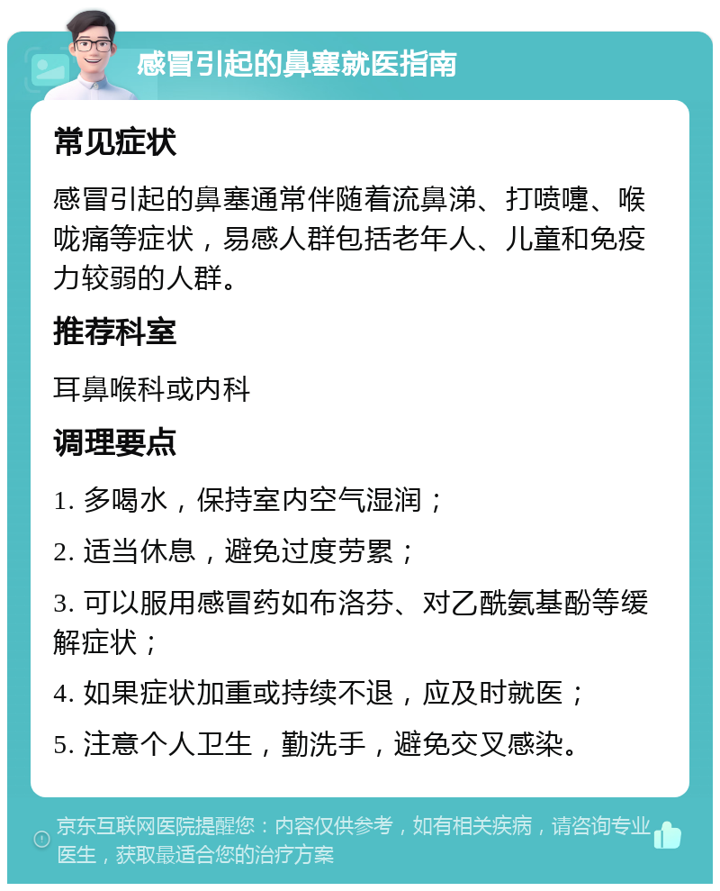 感冒引起的鼻塞就医指南 常见症状 感冒引起的鼻塞通常伴随着流鼻涕、打喷嚏、喉咙痛等症状，易感人群包括老年人、儿童和免疫力较弱的人群。 推荐科室 耳鼻喉科或内科 调理要点 1. 多喝水，保持室内空气湿润； 2. 适当休息，避免过度劳累； 3. 可以服用感冒药如布洛芬、对乙酰氨基酚等缓解症状； 4. 如果症状加重或持续不退，应及时就医； 5. 注意个人卫生，勤洗手，避免交叉感染。