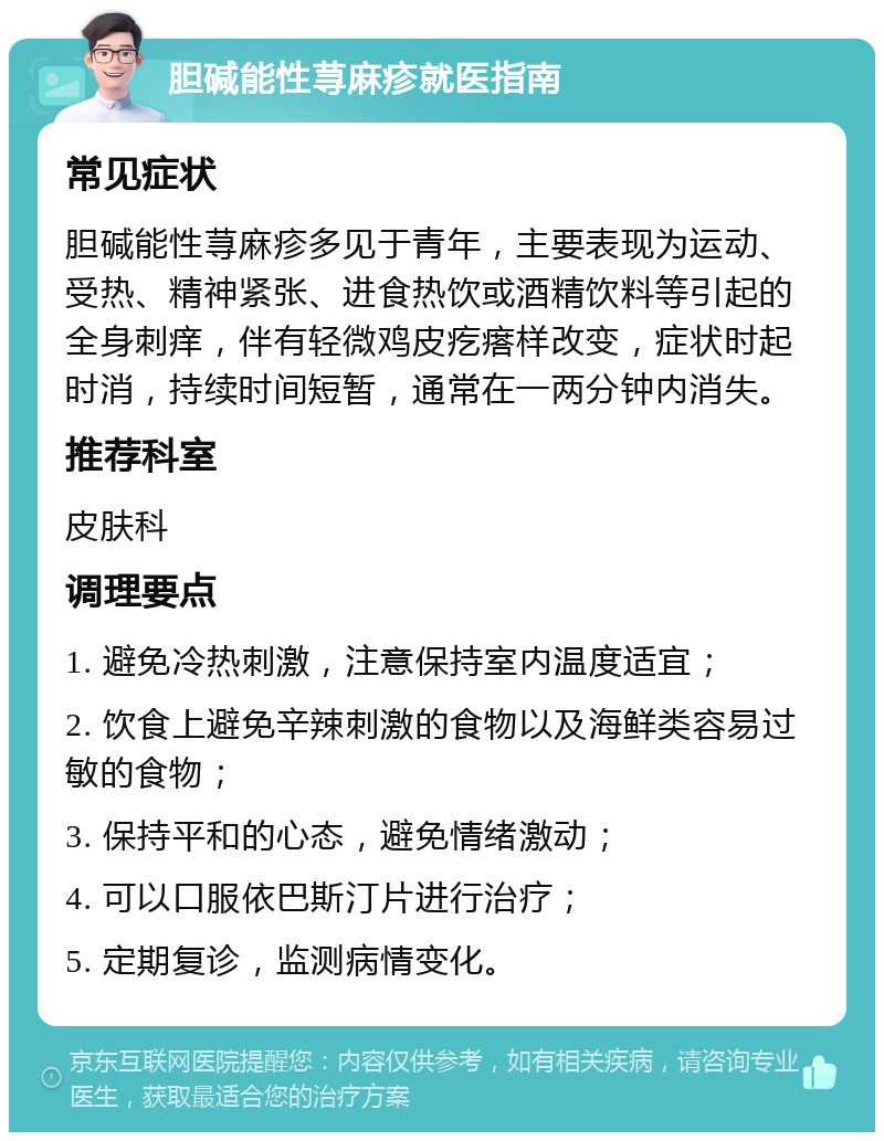 胆碱能性荨麻疹就医指南 常见症状 胆碱能性荨麻疹多见于青年，主要表现为运动、受热、精神紧张、进食热饮或酒精饮料等引起的全身刺痒，伴有轻微鸡皮疙瘩样改变，症状时起时消，持续时间短暂，通常在一两分钟内消失。 推荐科室 皮肤科 调理要点 1. 避免冷热刺激，注意保持室内温度适宜； 2. 饮食上避免辛辣刺激的食物以及海鲜类容易过敏的食物； 3. 保持平和的心态，避免情绪激动； 4. 可以口服依巴斯汀片进行治疗； 5. 定期复诊，监测病情变化。