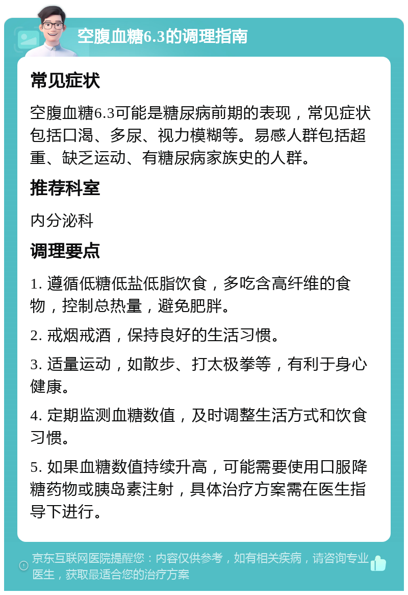 空腹血糖6.3的调理指南 常见症状 空腹血糖6.3可能是糖尿病前期的表现，常见症状包括口渴、多尿、视力模糊等。易感人群包括超重、缺乏运动、有糖尿病家族史的人群。 推荐科室 内分泌科 调理要点 1. 遵循低糖低盐低脂饮食，多吃含高纤维的食物，控制总热量，避免肥胖。 2. 戒烟戒酒，保持良好的生活习惯。 3. 适量运动，如散步、打太极拳等，有利于身心健康。 4. 定期监测血糖数值，及时调整生活方式和饮食习惯。 5. 如果血糖数值持续升高，可能需要使用口服降糖药物或胰岛素注射，具体治疗方案需在医生指导下进行。