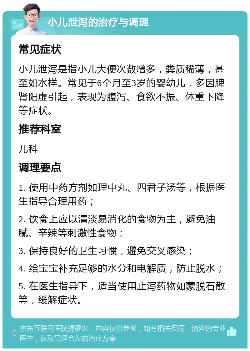 小儿泄泻的治疗与调理 常见症状 小儿泄泻是指小儿大便次数增多，粪质稀薄，甚至如水样。常见于6个月至3岁的婴幼儿，多因脾肾阳虚引起，表现为腹泻、食欲不振、体重下降等症状。 推荐科室 儿科 调理要点 1. 使用中药方剂如理中丸、四君子汤等，根据医生指导合理用药； 2. 饮食上应以清淡易消化的食物为主，避免油腻、辛辣等刺激性食物； 3. 保持良好的卫生习惯，避免交叉感染； 4. 给宝宝补充足够的水分和电解质，防止脱水； 5. 在医生指导下，适当使用止泻药物如蒙脱石散等，缓解症状。