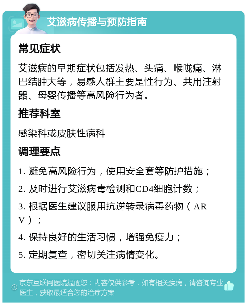 艾滋病传播与预防指南 常见症状 艾滋病的早期症状包括发热、头痛、喉咙痛、淋巴结肿大等，易感人群主要是性行为、共用注射器、母婴传播等高风险行为者。 推荐科室 感染科或皮肤性病科 调理要点 1. 避免高风险行为，使用安全套等防护措施； 2. 及时进行艾滋病毒检测和CD4细胞计数； 3. 根据医生建议服用抗逆转录病毒药物（ARV）； 4. 保持良好的生活习惯，增强免疫力； 5. 定期复查，密切关注病情变化。