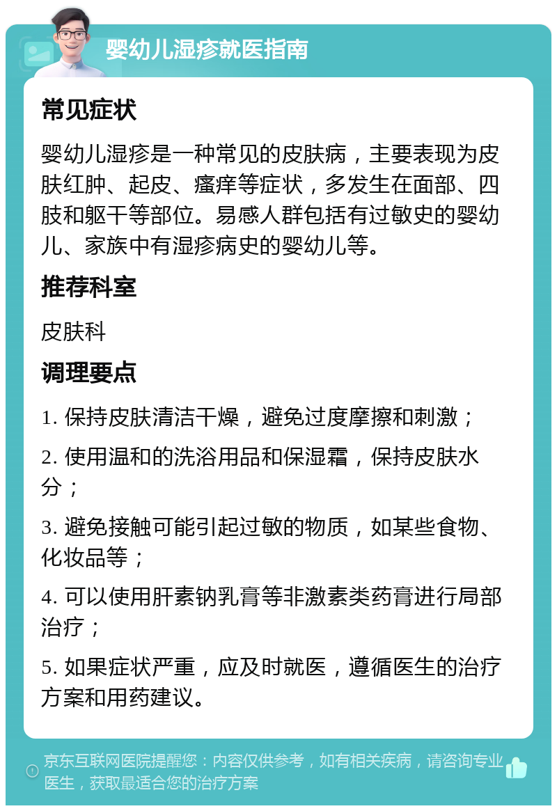 婴幼儿湿疹就医指南 常见症状 婴幼儿湿疹是一种常见的皮肤病，主要表现为皮肤红肿、起皮、瘙痒等症状，多发生在面部、四肢和躯干等部位。易感人群包括有过敏史的婴幼儿、家族中有湿疹病史的婴幼儿等。 推荐科室 皮肤科 调理要点 1. 保持皮肤清洁干燥，避免过度摩擦和刺激； 2. 使用温和的洗浴用品和保湿霜，保持皮肤水分； 3. 避免接触可能引起过敏的物质，如某些食物、化妆品等； 4. 可以使用肝素钠乳膏等非激素类药膏进行局部治疗； 5. 如果症状严重，应及时就医，遵循医生的治疗方案和用药建议。