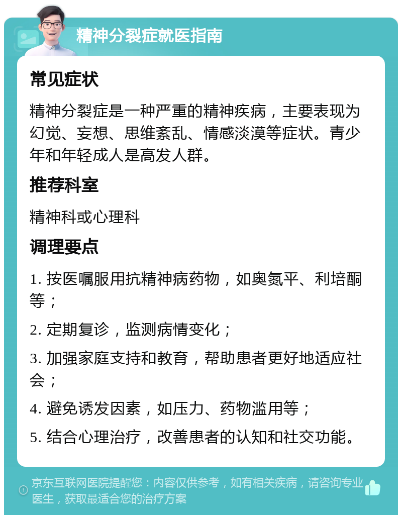 精神分裂症就医指南 常见症状 精神分裂症是一种严重的精神疾病，主要表现为幻觉、妄想、思维紊乱、情感淡漠等症状。青少年和年轻成人是高发人群。 推荐科室 精神科或心理科 调理要点 1. 按医嘱服用抗精神病药物，如奥氮平、利培酮等； 2. 定期复诊，监测病情变化； 3. 加强家庭支持和教育，帮助患者更好地适应社会； 4. 避免诱发因素，如压力、药物滥用等； 5. 结合心理治疗，改善患者的认知和社交功能。