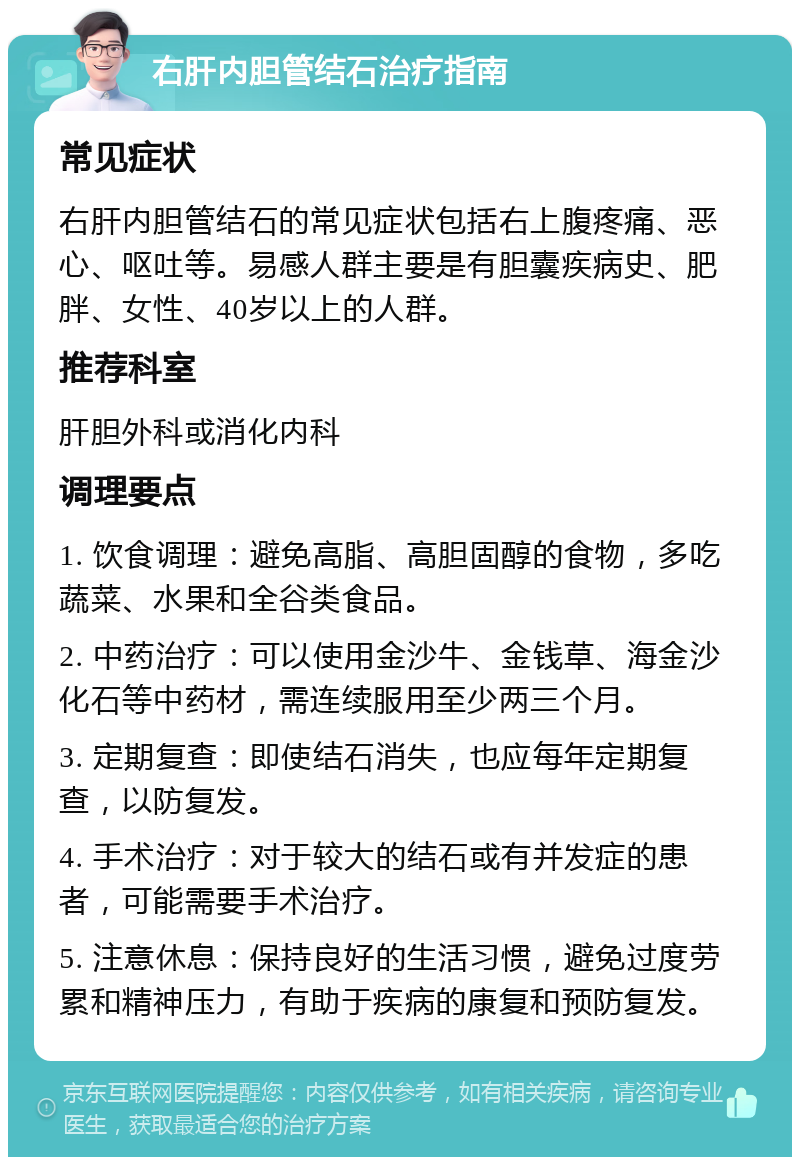 右肝内胆管结石治疗指南 常见症状 右肝内胆管结石的常见症状包括右上腹疼痛、恶心、呕吐等。易感人群主要是有胆囊疾病史、肥胖、女性、40岁以上的人群。 推荐科室 肝胆外科或消化内科 调理要点 1. 饮食调理：避免高脂、高胆固醇的食物，多吃蔬菜、水果和全谷类食品。 2. 中药治疗：可以使用金沙牛、金钱草、海金沙化石等中药材，需连续服用至少两三个月。 3. 定期复查：即使结石消失，也应每年定期复查，以防复发。 4. 手术治疗：对于较大的结石或有并发症的患者，可能需要手术治疗。 5. 注意休息：保持良好的生活习惯，避免过度劳累和精神压力，有助于疾病的康复和预防复发。