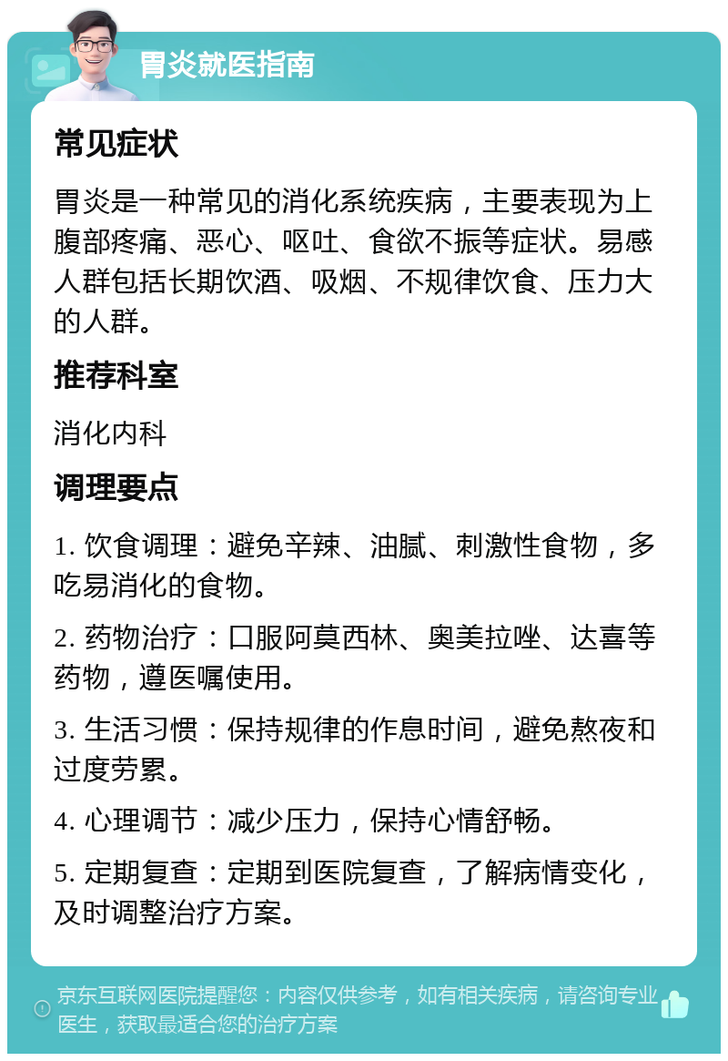 胃炎就医指南 常见症状 胃炎是一种常见的消化系统疾病，主要表现为上腹部疼痛、恶心、呕吐、食欲不振等症状。易感人群包括长期饮酒、吸烟、不规律饮食、压力大的人群。 推荐科室 消化内科 调理要点 1. 饮食调理：避免辛辣、油腻、刺激性食物，多吃易消化的食物。 2. 药物治疗：口服阿莫西林、奥美拉唑、达喜等药物，遵医嘱使用。 3. 生活习惯：保持规律的作息时间，避免熬夜和过度劳累。 4. 心理调节：减少压力，保持心情舒畅。 5. 定期复查：定期到医院复查，了解病情变化，及时调整治疗方案。