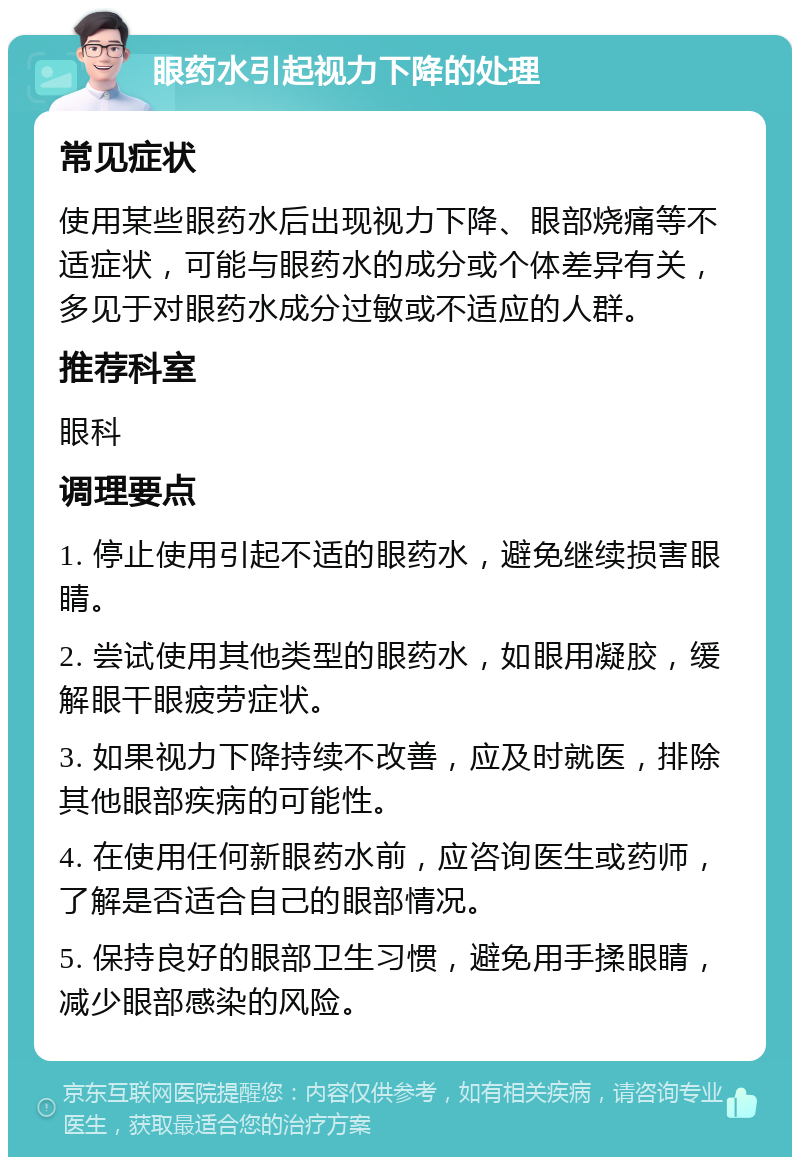 眼药水引起视力下降的处理 常见症状 使用某些眼药水后出现视力下降、眼部烧痛等不适症状，可能与眼药水的成分或个体差异有关，多见于对眼药水成分过敏或不适应的人群。 推荐科室 眼科 调理要点 1. 停止使用引起不适的眼药水，避免继续损害眼睛。 2. 尝试使用其他类型的眼药水，如眼用凝胶，缓解眼干眼疲劳症状。 3. 如果视力下降持续不改善，应及时就医，排除其他眼部疾病的可能性。 4. 在使用任何新眼药水前，应咨询医生或药师，了解是否适合自己的眼部情况。 5. 保持良好的眼部卫生习惯，避免用手揉眼睛，减少眼部感染的风险。