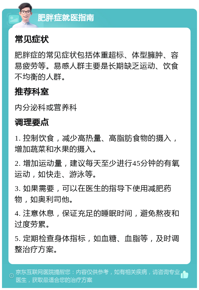 肥胖症就医指南 常见症状 肥胖症的常见症状包括体重超标、体型臃肿、容易疲劳等。易感人群主要是长期缺乏运动、饮食不均衡的人群。 推荐科室 内分泌科或营养科 调理要点 1. 控制饮食，减少高热量、高脂肪食物的摄入，增加蔬菜和水果的摄入。 2. 增加运动量，建议每天至少进行45分钟的有氧运动，如快走、游泳等。 3. 如果需要，可以在医生的指导下使用减肥药物，如奥利司他。 4. 注意休息，保证充足的睡眠时间，避免熬夜和过度劳累。 5. 定期检查身体指标，如血糖、血脂等，及时调整治疗方案。