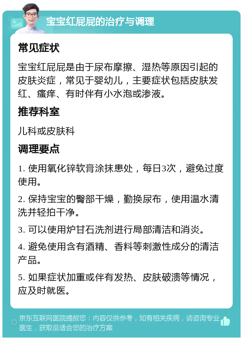 宝宝红屁屁的治疗与调理 常见症状 宝宝红屁屁是由于尿布摩擦、湿热等原因引起的皮肤炎症，常见于婴幼儿，主要症状包括皮肤发红、瘙痒、有时伴有小水泡或渗液。 推荐科室 儿科或皮肤科 调理要点 1. 使用氧化锌软膏涂抹患处，每日3次，避免过度使用。 2. 保持宝宝的臀部干燥，勤换尿布，使用温水清洗并轻拍干净。 3. 可以使用炉甘石洗剂进行局部清洁和消炎。 4. 避免使用含有酒精、香料等刺激性成分的清洁产品。 5. 如果症状加重或伴有发热、皮肤破溃等情况，应及时就医。