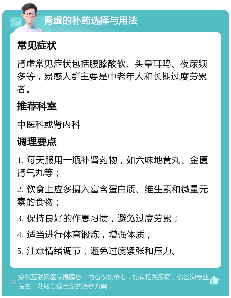 肾虚的补药选择与用法 常见症状 肾虚常见症状包括腰膝酸软、头晕耳鸣、夜尿频多等，易感人群主要是中老年人和长期过度劳累者。 推荐科室 中医科或肾内科 调理要点 1. 每天服用一瓶补肾药物，如六味地黄丸、金匮肾气丸等； 2. 饮食上应多摄入富含蛋白质、维生素和微量元素的食物； 3. 保持良好的作息习惯，避免过度劳累； 4. 适当进行体育锻炼，增强体质； 5. 注意情绪调节，避免过度紧张和压力。