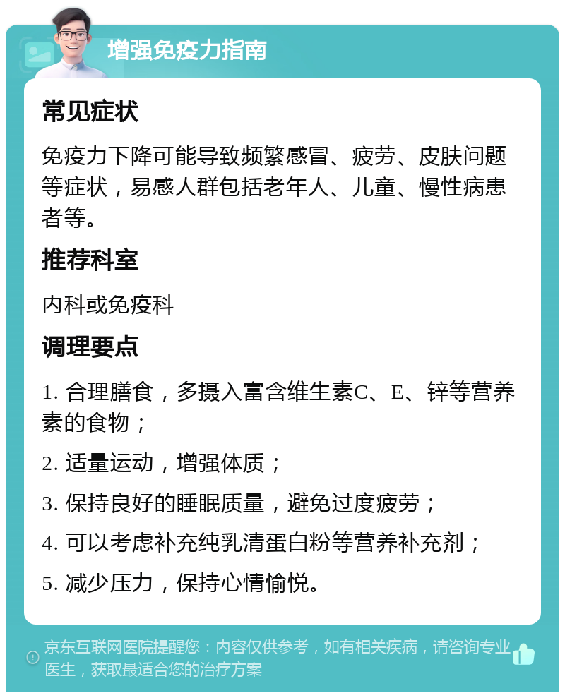 增强免疫力指南 常见症状 免疫力下降可能导致频繁感冒、疲劳、皮肤问题等症状，易感人群包括老年人、儿童、慢性病患者等。 推荐科室 内科或免疫科 调理要点 1. 合理膳食，多摄入富含维生素C、E、锌等营养素的食物； 2. 适量运动，增强体质； 3. 保持良好的睡眠质量，避免过度疲劳； 4. 可以考虑补充纯乳清蛋白粉等营养补充剂； 5. 减少压力，保持心情愉悦。