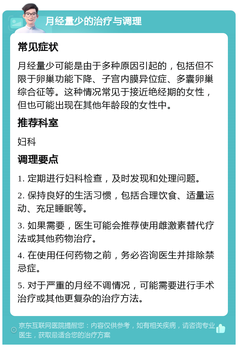 月经量少的治疗与调理 常见症状 月经量少可能是由于多种原因引起的，包括但不限于卵巢功能下降、子宫内膜异位症、多囊卵巢综合征等。这种情况常见于接近绝经期的女性，但也可能出现在其他年龄段的女性中。 推荐科室 妇科 调理要点 1. 定期进行妇科检查，及时发现和处理问题。 2. 保持良好的生活习惯，包括合理饮食、适量运动、充足睡眠等。 3. 如果需要，医生可能会推荐使用雌激素替代疗法或其他药物治疗。 4. 在使用任何药物之前，务必咨询医生并排除禁忌症。 5. 对于严重的月经不调情况，可能需要进行手术治疗或其他更复杂的治疗方法。