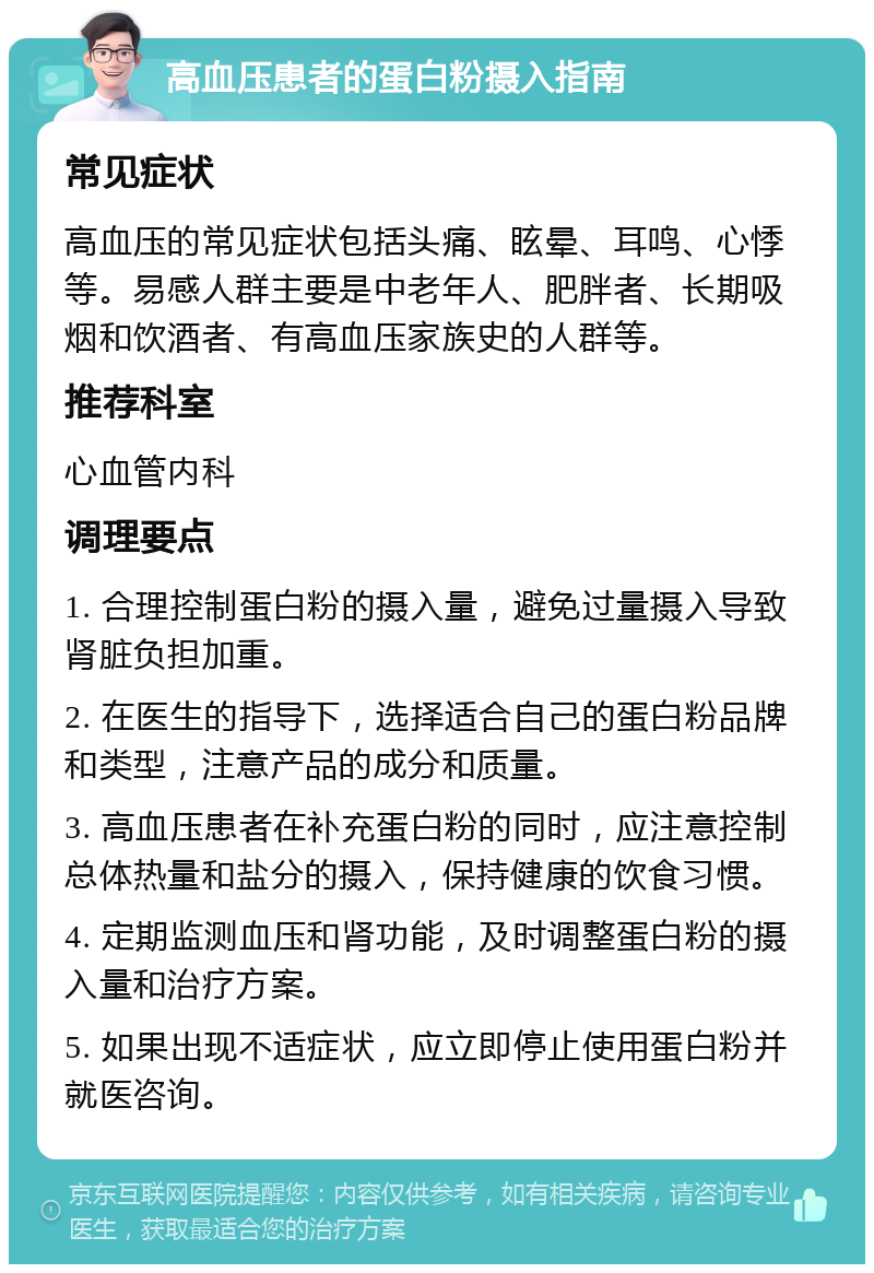 高血压患者的蛋白粉摄入指南 常见症状 高血压的常见症状包括头痛、眩晕、耳鸣、心悸等。易感人群主要是中老年人、肥胖者、长期吸烟和饮酒者、有高血压家族史的人群等。 推荐科室 心血管内科 调理要点 1. 合理控制蛋白粉的摄入量，避免过量摄入导致肾脏负担加重。 2. 在医生的指导下，选择适合自己的蛋白粉品牌和类型，注意产品的成分和质量。 3. 高血压患者在补充蛋白粉的同时，应注意控制总体热量和盐分的摄入，保持健康的饮食习惯。 4. 定期监测血压和肾功能，及时调整蛋白粉的摄入量和治疗方案。 5. 如果出现不适症状，应立即停止使用蛋白粉并就医咨询。