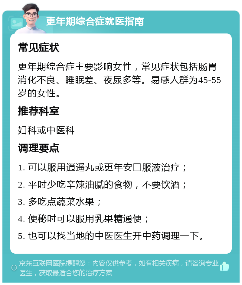 更年期综合症就医指南 常见症状 更年期综合症主要影响女性，常见症状包括肠胃消化不良、睡眠差、夜尿多等。易感人群为45-55岁的女性。 推荐科室 妇科或中医科 调理要点 1. 可以服用逍遥丸或更年安口服液治疗； 2. 平时少吃辛辣油腻的食物，不要饮酒； 3. 多吃点蔬菜水果； 4. 便秘时可以服用乳果糖通便； 5. 也可以找当地的中医医生开中药调理一下。