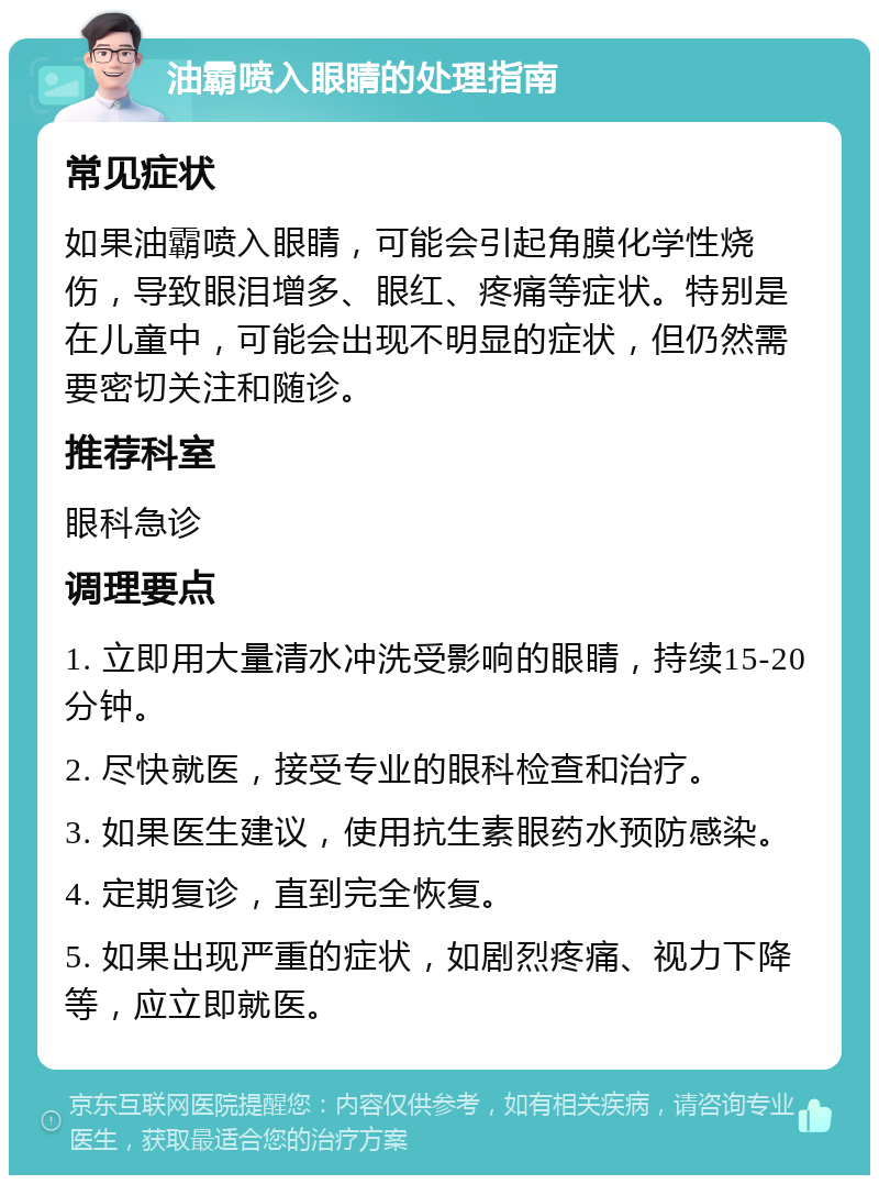 油霸喷入眼睛的处理指南 常见症状 如果油霸喷入眼睛，可能会引起角膜化学性烧伤，导致眼泪增多、眼红、疼痛等症状。特别是在儿童中，可能会出现不明显的症状，但仍然需要密切关注和随诊。 推荐科室 眼科急诊 调理要点 1. 立即用大量清水冲洗受影响的眼睛，持续15-20分钟。 2. 尽快就医，接受专业的眼科检查和治疗。 3. 如果医生建议，使用抗生素眼药水预防感染。 4. 定期复诊，直到完全恢复。 5. 如果出现严重的症状，如剧烈疼痛、视力下降等，应立即就医。