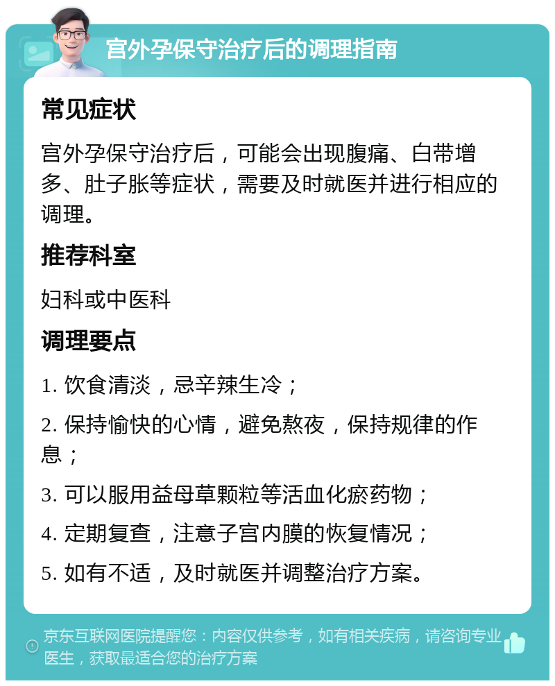 宫外孕保守治疗后的调理指南 常见症状 宫外孕保守治疗后，可能会出现腹痛、白带增多、肚子胀等症状，需要及时就医并进行相应的调理。 推荐科室 妇科或中医科 调理要点 1. 饮食清淡，忌辛辣生冷； 2. 保持愉快的心情，避免熬夜，保持规律的作息； 3. 可以服用益母草颗粒等活血化瘀药物； 4. 定期复查，注意子宫内膜的恢复情况； 5. 如有不适，及时就医并调整治疗方案。