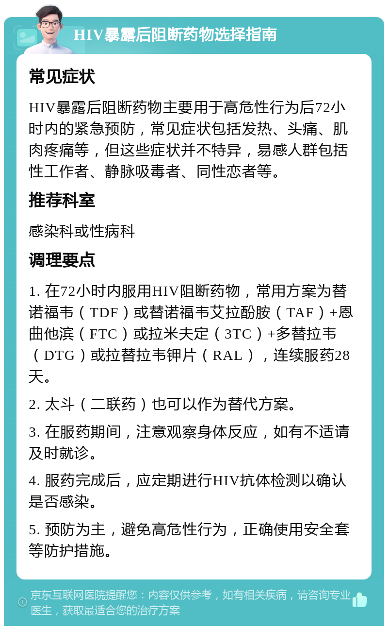 HIV暴露后阻断药物选择指南 常见症状 HIV暴露后阻断药物主要用于高危性行为后72小时内的紧急预防，常见症状包括发热、头痛、肌肉疼痛等，但这些症状并不特异，易感人群包括性工作者、静脉吸毒者、同性恋者等。 推荐科室 感染科或性病科 调理要点 1. 在72小时内服用HIV阻断药物，常用方案为替诺福韦（TDF）或替诺福韦艾拉酚胺（TAF）+恩曲他滨（FTC）或拉米夫定（3TC）+多替拉韦（DTG）或拉替拉韦钾片（RAL），连续服药28天。 2. 太斗（二联药）也可以作为替代方案。 3. 在服药期间，注意观察身体反应，如有不适请及时就诊。 4. 服药完成后，应定期进行HIV抗体检测以确认是否感染。 5. 预防为主，避免高危性行为，正确使用安全套等防护措施。