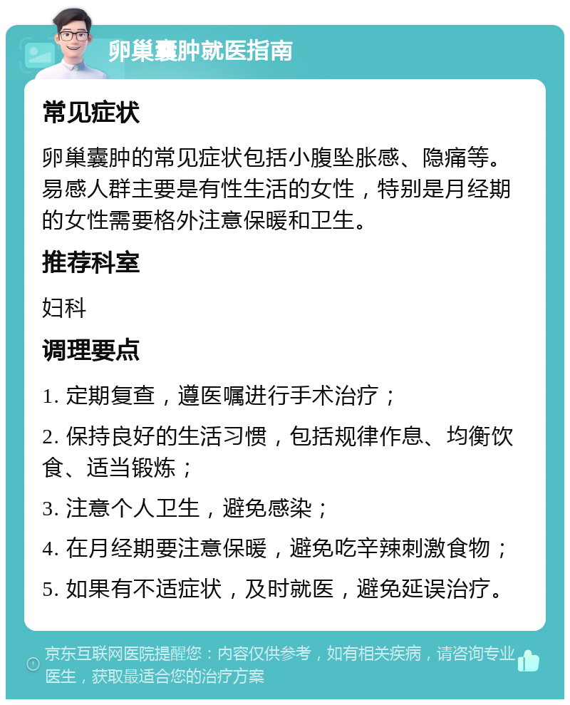 卵巢囊肿就医指南 常见症状 卵巢囊肿的常见症状包括小腹坠胀感、隐痛等。易感人群主要是有性生活的女性，特别是月经期的女性需要格外注意保暖和卫生。 推荐科室 妇科 调理要点 1. 定期复查，遵医嘱进行手术治疗； 2. 保持良好的生活习惯，包括规律作息、均衡饮食、适当锻炼； 3. 注意个人卫生，避免感染； 4. 在月经期要注意保暖，避免吃辛辣刺激食物； 5. 如果有不适症状，及时就医，避免延误治疗。