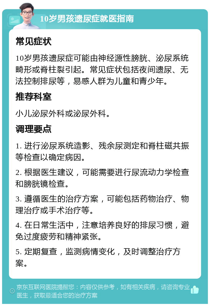 10岁男孩遗尿症就医指南 常见症状 10岁男孩遗尿症可能由神经源性膀胱、泌尿系统畸形或脊柱裂引起。常见症状包括夜间遗尿、无法控制排尿等，易感人群为儿童和青少年。 推荐科室 小儿泌尿外科或泌尿外科。 调理要点 1. 进行泌尿系统造影、残余尿测定和脊柱磁共振等检查以确定病因。 2. 根据医生建议，可能需要进行尿流动力学检查和膀胱镜检查。 3. 遵循医生的治疗方案，可能包括药物治疗、物理治疗或手术治疗等。 4. 在日常生活中，注意培养良好的排尿习惯，避免过度疲劳和精神紧张。 5. 定期复查，监测病情变化，及时调整治疗方案。